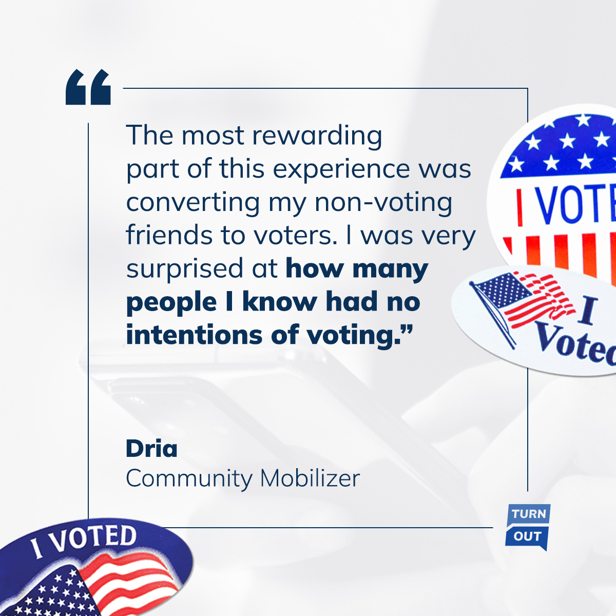 Quote graphic: The most rewarding part of this experience was converting my non-voting friends to voters. I was very surprised at how many people I know had no intentions of voting — Dria, Community Mobilizer