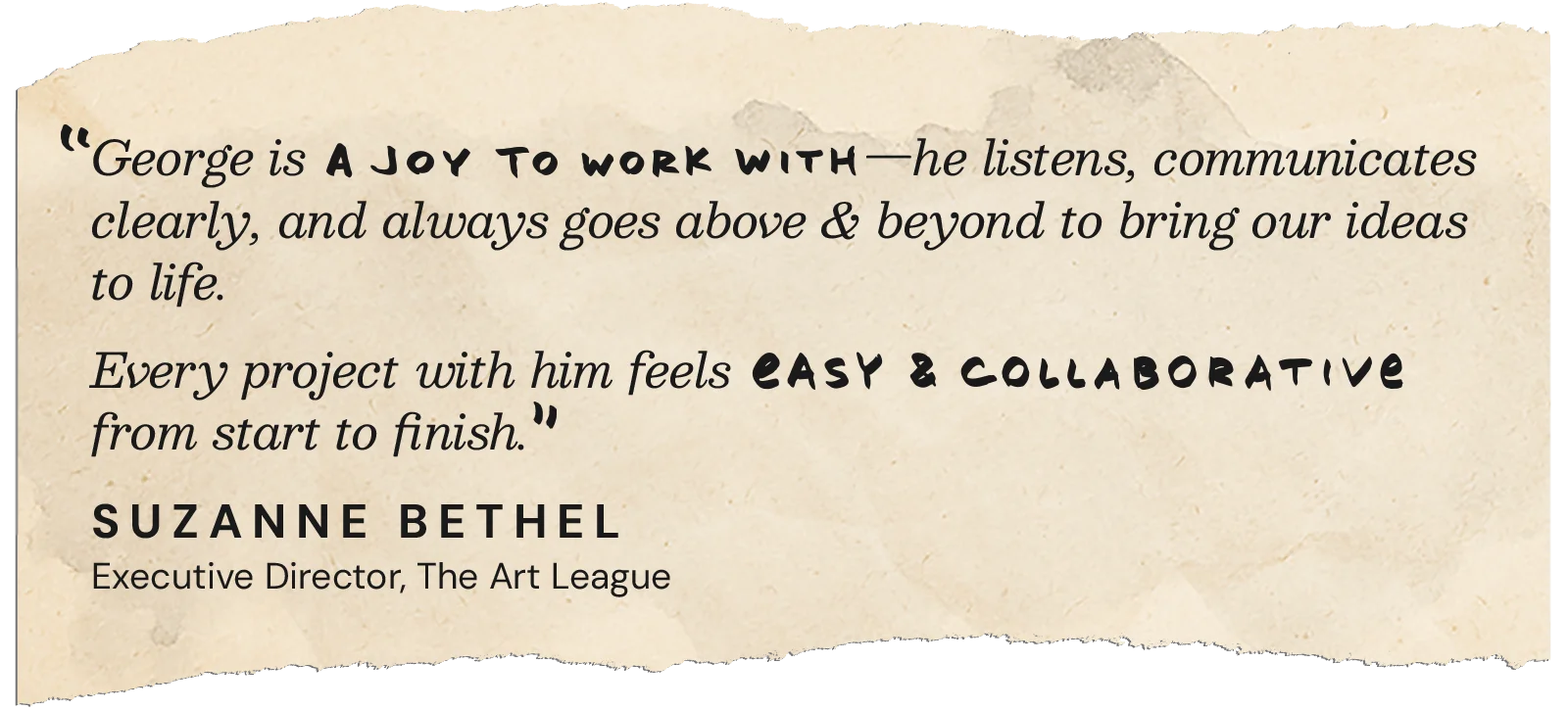 George is a joy to work with—he listens, communicates clearly, and always goes above and beyond to bring our ideas to life. Every project with him feels easy and collaborative rom start to finish. — Suzanne Bethel, Executive Director, The Art League