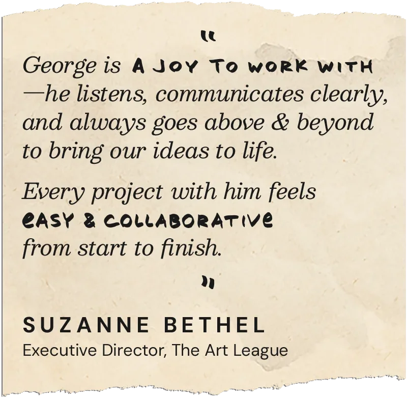 George is a joy to work with—he listens, communicates clearly, and always goes above and beyond to bring our ideas to life. Every project with him feels easy and collaborative rom start to finish. — Suzanne Bethel, Executive Director, The Art League